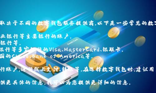 数字钱包通常支持多家银行的账户连接，具体支持的银行取决于不同的数字钱包服务提供商。以下是一些常见的数字钱包及其可能支持的银行：

1. **支付宝**：支持中国建设银行、中国工商银行、中国农业银行等主要银行的账户。
2. **微信支付**：同样支持多家银行，包括招商银行、交通银行等。
3. **Apple Pay**：在中国支持工商银行、农业银行、建设银行等多家银行的Visa、MasterCard、银联卡。
4. **Google Pay**：支持全球范围内的很多银行，包括美国的Chase、Bank of America等。

使用这些数字钱包时，用户通常可以通过绑定银行卡或银行账户，进行线上支付、转账等。在选择数字钱包时，建议用户查看其官网或应用内的支持银行列表，以获取最新信息。

如果您对特定的数字钱包及其支持的银行有疑问，可以提供更具体的信息，我可以为您提供更详细的信息。